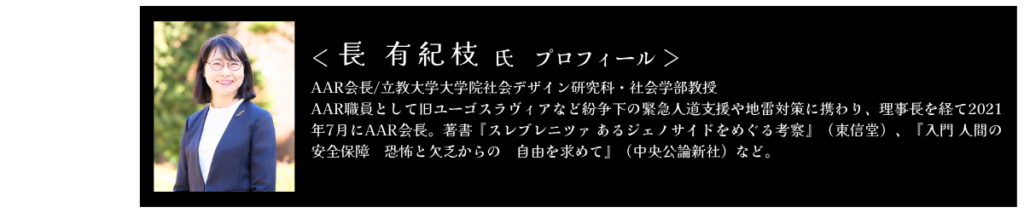 長有紀枝氏　プロフィール AAR会長/立教大学大学院社会デザイン研究科・社会学部教授 AAR職員として旧ユーゴスラヴィアなど紛争下の緊急人道支援や地雷対策に携わり、理事長を経て2021年7月にAAR会長。著書『スレブレニツァ あるジェノサイドをめぐる考察』（東信堂）、『入門 人間の安全保障　恐怖と欠乏からの　自由を求めて』（中央公論新社）など。