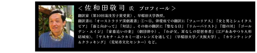 佐和田敬司氏　プロフィール 翻訳家（第10回湯浅芳子賞受賞）、早稲田大学教授。 翻訳書に「オーストラリア演劇叢書」①～⑯。俳優座での翻訳に『フューリアス』『女と男とシェイクスピア』『面と向かって』『対話』。その他の翻訳に『聖なる日』『リムーバリスト』『闇の河』『ゴールデン・エイジ』『家畜追いの妻』（劇団俳小）、『わが父、耳なしの琵琶奏者』(江戸糸あやつり人形　結城座)、『ヤスキチ・ムラカミ―遠いレンズを通して』（早稲田大学／大阪大学）、『カウンティング＆クラッキング』（荒尾市文化センター）など。