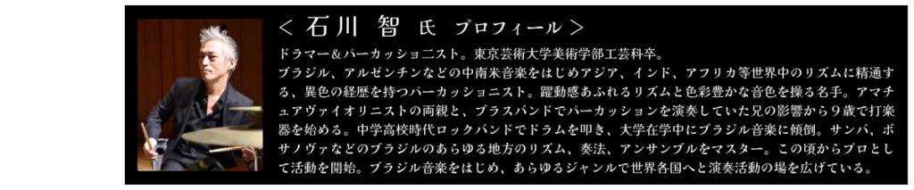 石川 智氏　プロフィール ドラマー＆パーカッショ二スト。東京芸術大学美術学部工芸科卒。 ブラジル、アルゼンチンなどの中南米音楽をはじめアジア、インド、アフリカ等世界中のリズムに精通する、異色の経歴を持つパーカッショニスト。躍動感あふれるリズムと色彩豊かな音色を操る名手。アマチュアヴァイオリニストの両親と、ブラスバンドでパーカッションを演奏していた兄の影響から９歳で打楽器を始める。中学高校時代ロックバンドでドラムを叩き、大学在学中にブラジル音楽に傾倒。サンバ、ボサノヴァなどのブラジルのあらゆる地方のリズム、奏法、アンサンブルをマスター。この頃からプロとして活動を開始。ブラジル音楽をはじめ、あらゆるジャンルで世界各国へと演奏活動の場を広げている。