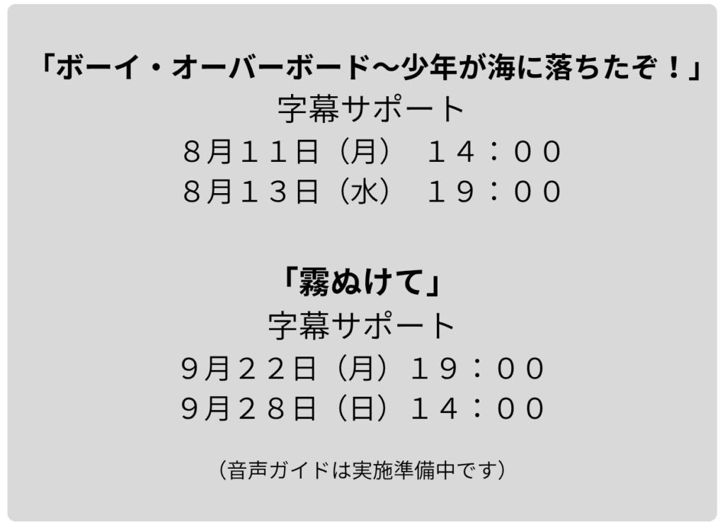 タブレットによるバリアフリー日本語字幕サポート公演の日程 が書かれています 　８月公演「ボーイ・オーバーボード～少年がうみに落ちたぞ！」は計二回で、８月１１日㈪１４時の回と８月１３日㈬１９時の回です 　９月公演「霧ぬけて」 は計二回で、９月２２日㈪１９時の回、９月２８日㈰１４時の回です　音声ガイドは実施準備中です