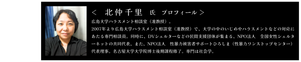 きたなかちさと氏　プロフィール 広島大学ハラスメント相談室（准教授）。 2007年より広島大学ハラスメント相談室（准教授）で、大学の中のいじめやハラスメントなどの対応にあたる専門相談員。同時に、DVシェルターなどの民間支援団体が集まる、NPO法人　全国女性シェルターネットの共同代表、また、NPO法人　性暴力被害者サポートひろしま（性暴力ワンストップセンター）代表理事。名古屋大学大学院博士後期課程修了。専門は社会学。
