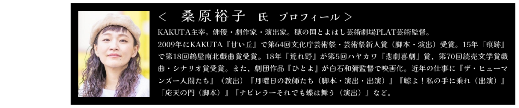 桑原裕子氏　プロフィール KAKUTA主宰。俳優・劇作家・演出家。穂の国とよはし芸術劇場PLAT芸術監督。 2009年にKAKUTA『甘い丘』で第64回文化庁芸術さい・芸術さい新人賞（脚本・演出）受賞。15年『痕跡』で第18回鶴屋南北戯曲賞受賞。18年『荒れ野』が第5回ハヤカワ『悲劇喜劇』賞、第70回読売文学賞戯曲・シナリオ賞受賞。また、劇団作品『ひとよ』が白石かずや監督で映画化。近年の仕事に『ザ・ヒューマンズー人間たち』（演出）『月曜日の教師たち（脚本・演出・出演）』『鯨よ！私の手に乗れ（出演）』『応天の門（脚本）』『ナビレラーそれでも蝶は舞う（演出）』など。