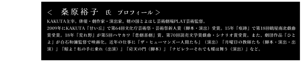 桑原裕子氏　プロフィール KAKUTA主宰。俳優・劇作家・演出家。穂の国とよはし芸術劇場PLAT芸術監督。 2009年にKAKUTA『甘い丘』で第64回文化庁芸術さい・芸術さい新人賞（脚本・演出）受賞。15年『痕跡』で第18回鶴屋南北戯曲賞受賞。18年『荒れ野』が第5回ハヤカワ『悲劇喜劇』賞、第70回読売文学賞戯曲・シナリオ賞受賞。また、劇団作品『ひとよ』が白石かずや監督で映画化。近年の仕事に『ザ・ヒューマンズー人間たち』（演出）『月曜日の教師たち（脚本・演出・出演）』『鯨よ！私の手に乗れ（出演）』『応天の門（脚本）』『ナビレラーそれでも蝶は舞う（演出）』など。