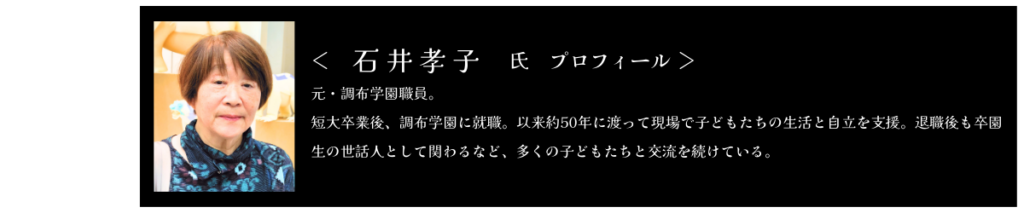 いしいたかこ氏　プロフィール 元・調布学園職員。 短大卒業後、調布学園に就職。以来約50年に渡って現場で子どもたちの生活と自立を支援。退職後も卒園生の世話人として関わるなど、多くの子どもたちと交流を続けている。