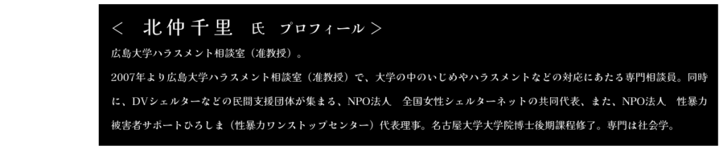 きたなかちさと氏　プロフィール 広島大学ハラスメント相談室（准教授）。 2007年より広島大学ハラスメント相談室（准教授）で、大学の中のいじめやハラスメントなどの対応にあたる専門相談員。同時に、DVシェルターなどの民間支援団体が集まる、NPO法人　全国女性シェルターネットの共同代表、また、NPO法人　性暴力被害者サポートひろしま（性暴力ワンストップセンター）代表理事。名古屋大学大学院博士後期課程修了。専門は社会学。