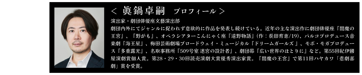 眞鍋卓嗣 演出家・劇団俳優座文藝演出部 劇団内外にてジャンルに捉われず意欲的に作品を発表し続けている。近年の主な演出作に劇団俳優座『閻魔の王宮』、『野がも』、オペラシアターこんにゃく座『遠野物語』(作：長田育恵/19)、パルコプロデュース音楽劇『海王星』、梅田芸術劇場ブロードウェイ・ミュージカル『ドリームガールズ 』、モボ・モガプロデュース『多重露光』、名取事務所『509号室 迷宮の設計者』、劇団昴『広い世界のほとりに』など。第55回紀伊國屋演劇賞個人賞。第28・29・30回読売演劇大賞優秀演出家賞。『閻魔の王宮』で第11回ハヤカワ「悲劇喜劇」賞を受賞。