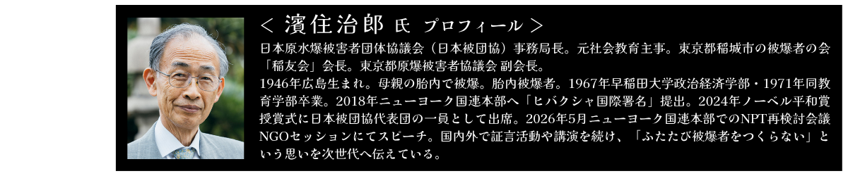 濱住治郎氏 プロフィール 日本原水爆被害者団体協議会(日本被団協)事務局長。元社会教育主事。東京都稲城市の被爆者の会「稲友会」会長。東京都原爆被害者協議会 副会長。 1946年広島生まれ。母親の胎内で被爆。胎内被爆者。1967年早稲田大学政治経済学部・1971年同教育学部卒業。2018年ニューヨーク国連本部へ「ヒバクシャ国際署名」提出。2024年ノーベル平和賞授賞式に日本被団協代表団の一員として出席。2026年5月ニューヨーク国連本部でのNPT再検討会議 NGOセッションにてスピーチ。国内外で証言活動や講演を続け、「ふたたび被爆者をつくらない」という思いを次世代へ伝えている。