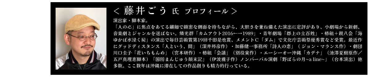 藤井ごう　演出家・脚本家　 「人の心」に焦点をあてる繊細で緻密な側面を持ちながら、大胆さを兼ね備えた演出に定評があり、小劇場から新劇、音楽劇とジャンルを選ばない。燐光群「カムアウト2016←→1989」・青年劇場「郡上の立百姓」・椿組＋親八会「海ゆかば水浸く屍」の演出で毎日芸術賞第19回千田是也賞、メメントＣ「ダム」で文化庁芸術祭優秀賞など受賞。最近作にグッドディスタンス「人という、間」（深井邦彦作）・加藤健一事務所「詩人の恋」（ ジョン・マランス作）・劇団川口圭子「花いちもんめ」（宮本研作）・椿組「会議」（別役実作）・エーシーオー沖縄「カデナ」（池澤夏樹原作／五戸真理恵脚本）「国防まんじゅう顛末記」（伊波雅子作）ノンバーバル演劇「野ばらの月〜a line〜」（台本演出）他多数。ここ数年は沖縄に滞在しての作品創りも精力的行っている。