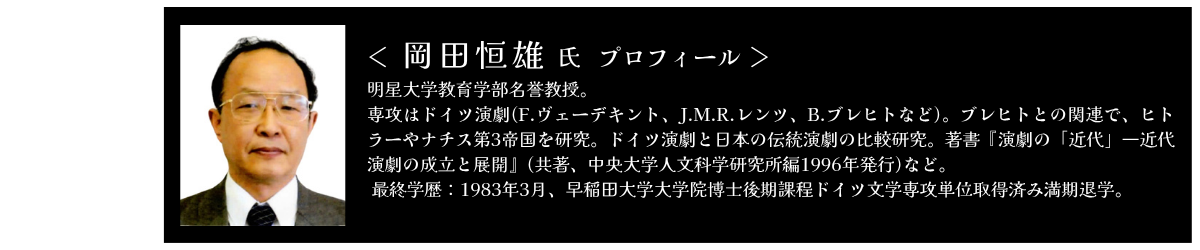 岡田恒雄 明星大学教育学部名誉教授。専攻はドイツ演劇(F.ヴェーデキント、J.M.R.レンツ、B.ブレヒトなど)。ブレヒトとの関連で、ヒトラーやナチス第3帝国を研究。ドイツ演劇と日本の伝統演劇の比較研究。著書『演劇の「近代」―近代演劇の成立と展開』(共著、中央大学人文科学研究所編1996年発行)など。 最終学歴：1983年3月、早稲田大学大学院博士後期課程ドイツ文学専攻単位取得済み満期退学。