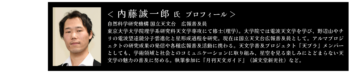 内藤 誠一郎 自然科学研究機構 国立天文台　広報普及員 東京大学大学院理学系研究科天文学専攻にて修士(理学)。大学院では電波天文学を学び、野辺山やチリの電波望遠鏡分子雲進化と星形成過程を研究。現在は国立天文台広報普及員として。アルマプロジェクトの研究成果の発信や各種広報普及活動に携わる。天文学普及プロジェクト『天プラ』メンバーとしても、学術領域と社会とのコミュニケーションに取り組み、星空を見る楽しみにとどまらない天文学の魅力の普及に努める。執筆参加に『月刊天文ガイド』（誠文堂新光社）など。